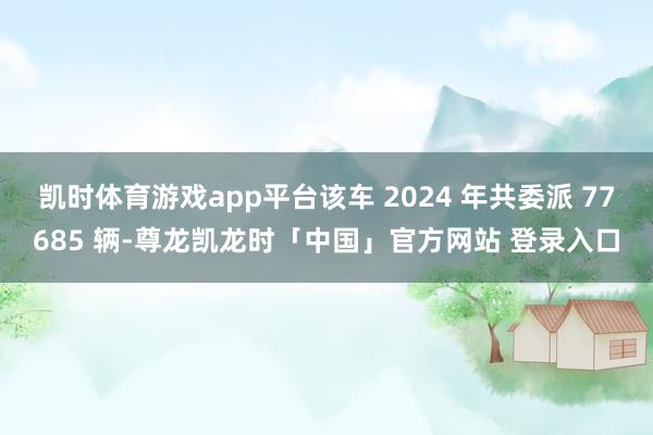 凯时体育游戏app平台该车 2024 年共委派 77685 辆-尊龙凯龙时「中国」官方网站 登录入口