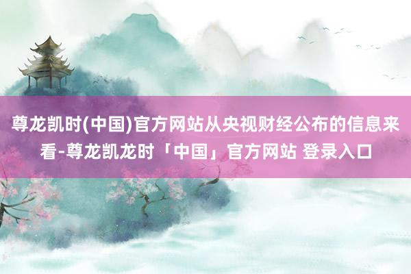 尊龙凯时(中国)官方网站从央视财经公布的信息来看-尊龙凯龙时「中国」官方网站 登录入口