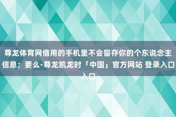 尊龙体育网借用的手机里不会留存你的个东说念主信息；要么-尊龙凯龙时「中国」官方网站 登录入口
