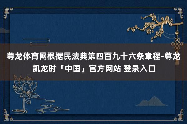 尊龙体育网根据民法典第四百九十六条章程-尊龙凯龙时「中国」官方网站 登录入口