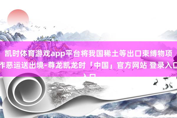 凯时体育游戏app平台将我国稀土等出口束缚物项作恶运送出境-尊龙凯龙时「中国」官方网站 登录入口