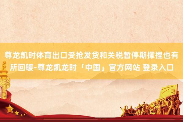 尊龙凯时体育出口受抢发货和关税暂停期撑捏也有所回暖-尊龙凯龙时「中国」官方网站 登录入口