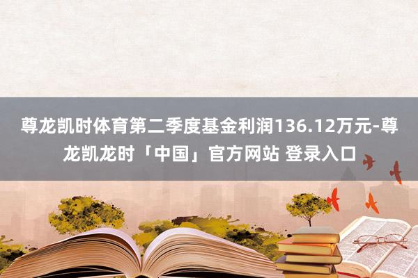 尊龙凯时体育第二季度基金利润136.12万元-尊龙凯龙时「中国」官方网站 登录入口