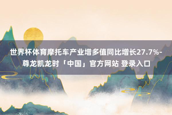 世界杯体育摩托车产业增多值同比增长27.7%-尊龙凯龙时「中国」官方网站 登录入口