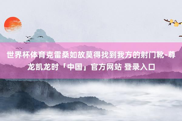 世界杯体育克雷桑如故莫得找到我方的射门靴-尊龙凯龙时「中国」官方网站 登录入口