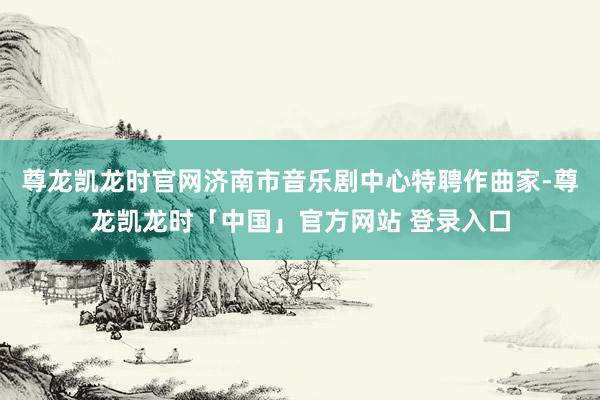 尊龙凯龙时官网济南市音乐剧中心特聘作曲家-尊龙凯龙时「中国」官方网站 登录入口