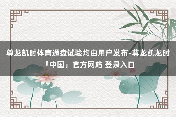 尊龙凯时体育通盘试验均由用户发布-尊龙凯龙时「中国」官方网站 登录入口