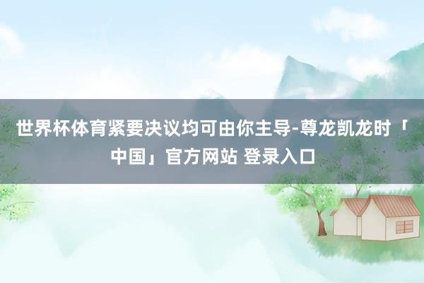世界杯体育紧要决议均可由你主导-尊龙凯龙时「中国」官方网站 登录入口