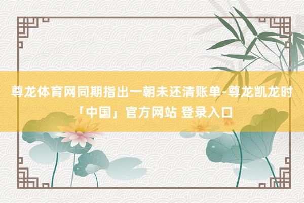 尊龙体育网同期指出一朝未还清账单-尊龙凯龙时「中国」官方网站 登录入口
