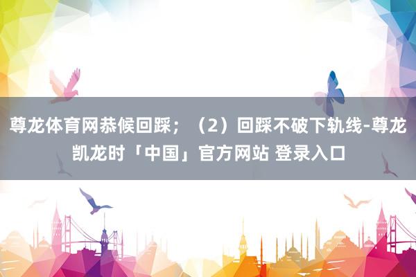 尊龙体育网恭候回踩；（2）回踩不破下轨线-尊龙凯龙时「中国」官方网站 登录入口