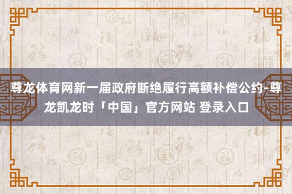尊龙体育网新一届政府断绝履行高额补偿公约-尊龙凯龙时「中国」官方网站 登录入口