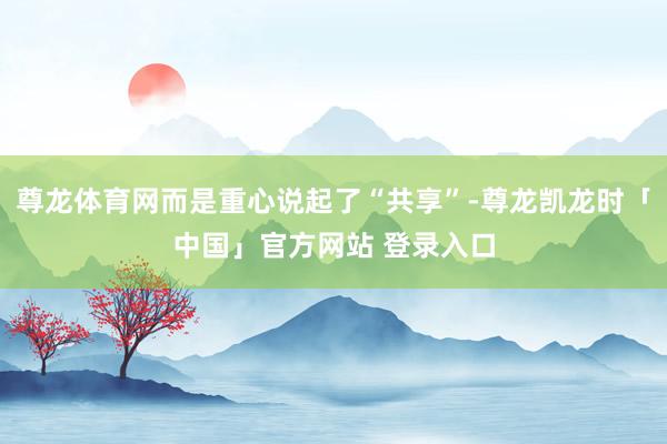 尊龙体育网而是重心说起了“共享”-尊龙凯龙时「中国」官方网站 登录入口