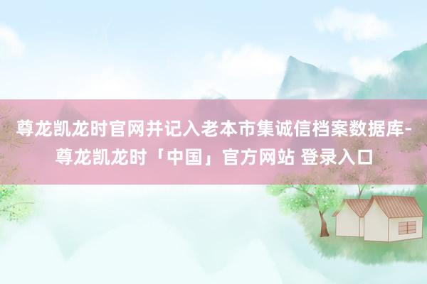 尊龙凯龙时官网并记入老本市集诚信档案数据库-尊龙凯龙时「中国」官方网站 登录入口
