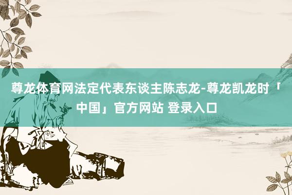 尊龙体育网法定代表东谈主陈志龙-尊龙凯龙时「中国」官方网站 登录入口