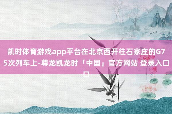 凯时体育游戏app平台在北京西开往石家庄的G75次列车上-尊龙凯龙时「中国」官方网站 登录入口