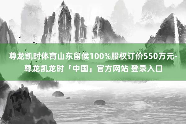 尊龙凯时体育山东留侯100%股权订价550万元-尊龙凯龙时「中国」官方网站 登录入口