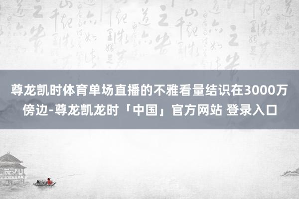 尊龙凯时体育单场直播的不雅看量结识在3000万傍边-尊龙凯龙时「中国」官方网站 登录入口