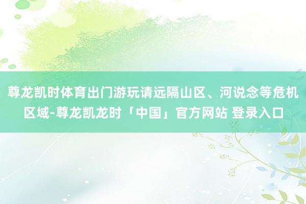 尊龙凯时体育出门游玩请远隔山区、河说念等危机区域-尊龙凯龙时「中国」官方网站 登录入口