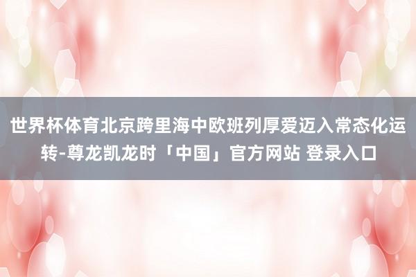 世界杯体育北京跨里海中欧班列厚爱迈入常态化运转-尊龙凯龙时「中国」官方网站 登录入口