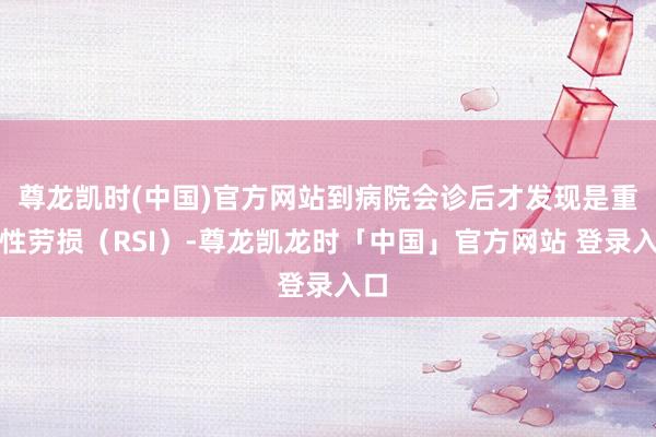 尊龙凯时(中国)官方网站到病院会诊后才发现是重叠性劳损（RSI）-尊龙凯龙时「中国」官方网站 登录入口