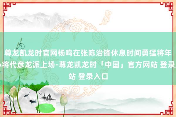尊龙凯龙时官网杨鸣在张陈治锋休息时间勇猛将年青小将代彦龙派上场-尊龙凯龙时「中国」官方网站 登录入口