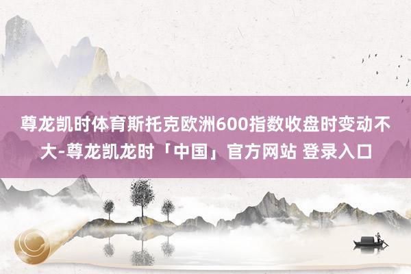 尊龙凯时体育　　斯托克欧洲600指数收盘时变动不大-尊龙凯龙时「中国」官方网站 登录入口