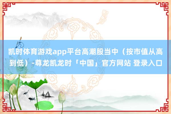 凯时体育游戏app平台　　高潮股当中（按市值从高到低）-尊龙凯龙时「中国」官方网站 登录入口
