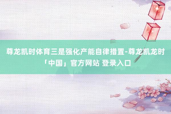 尊龙凯时体育三是强化产能自律措置-尊龙凯龙时「中国」官方网站 登录入口