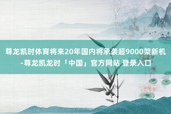 尊龙凯时体育将来20年国内将承袭超9000架新机-尊龙凯龙时「中国」官方网站 登录入口