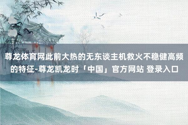 尊龙体育网此前大热的无东谈主机救火不稳健高频的特征-尊龙凯龙时「中国」官方网站 登录入口