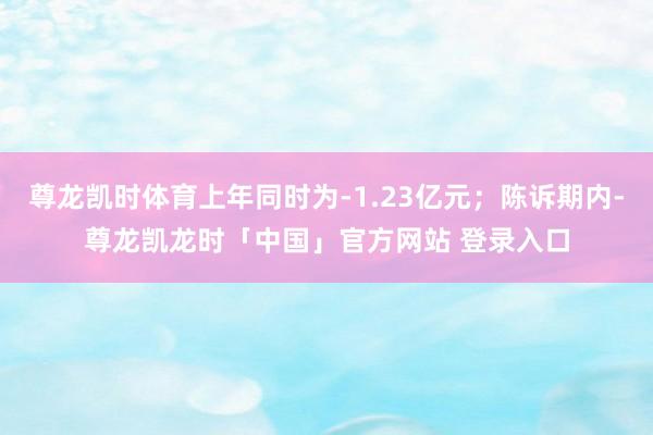 尊龙凯时体育上年同时为-1.23亿元；陈诉期内-尊龙凯龙时「中国」官方网站 登录入口