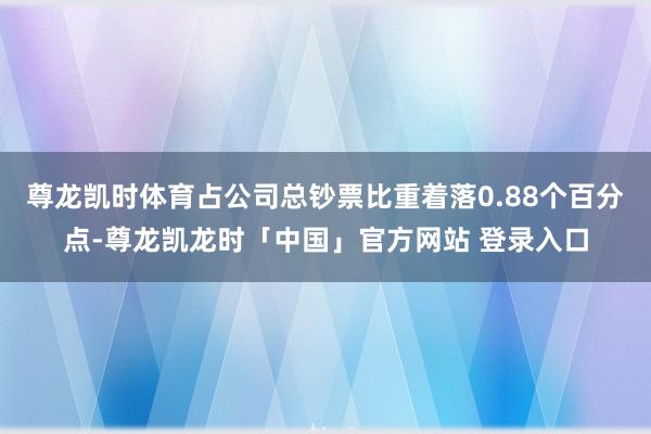 尊龙凯时体育占公司总钞票比重着落0.88个百分点-尊龙凯龙时「中国」官方网站 登录入口