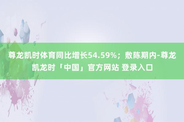 尊龙凯时体育同比增长54.59%；敷陈期内-尊龙凯龙时「中国」官方网站 登录入口