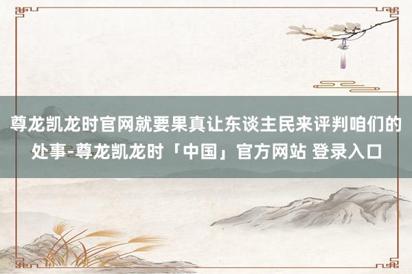 尊龙凯龙时官网就要果真让东谈主民来评判咱们的处事-尊龙凯龙时「中国」官方网站 登录入口