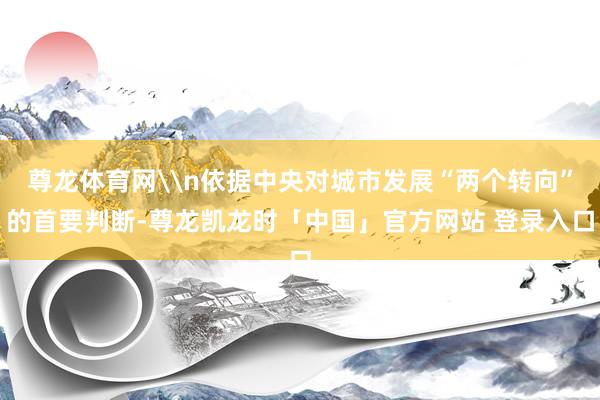 尊龙体育网\n依据中央对城市发展“两个转向”的首要判断-尊龙凯龙时「中国」官方网站 登录入口