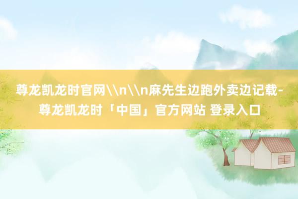 尊龙凯龙时官网\n\n麻先生边跑外卖边记载-尊龙凯龙时「中国」官方网站 登录入口
