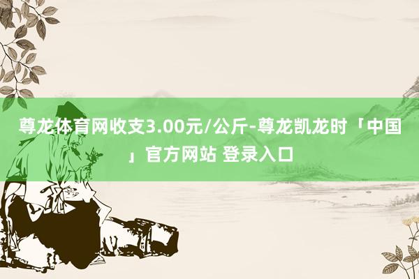 尊龙体育网收支3.00元/公斤-尊龙凯龙时「中国」官方网站 登录入口
