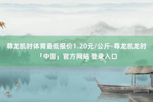 尊龙凯时体育最低报价1.20元/公斤-尊龙凯龙时「中国」官方网站 登录入口