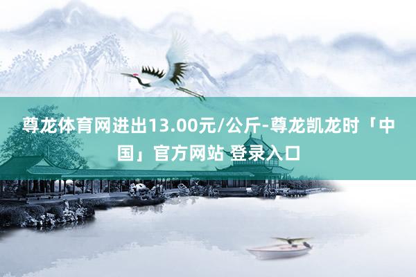 尊龙体育网进出13.00元/公斤-尊龙凯龙时「中国」官方网站 登录入口
