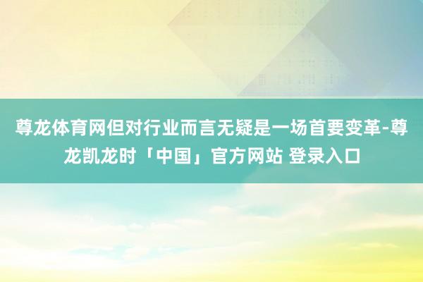 尊龙体育网但对行业而言无疑是一场首要变革-尊龙凯龙时「中国」官方网站 登录入口