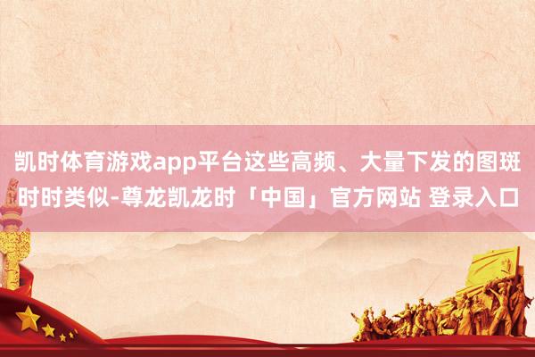 凯时体育游戏app平台这些高频、大量下发的图斑时时类似-尊龙凯龙时「中国」官方网站 登录入口