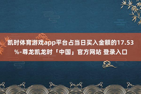 凯时体育游戏app平台占当日买入金额的17.53%-尊龙凯龙时「中国」官方网站 登录入口