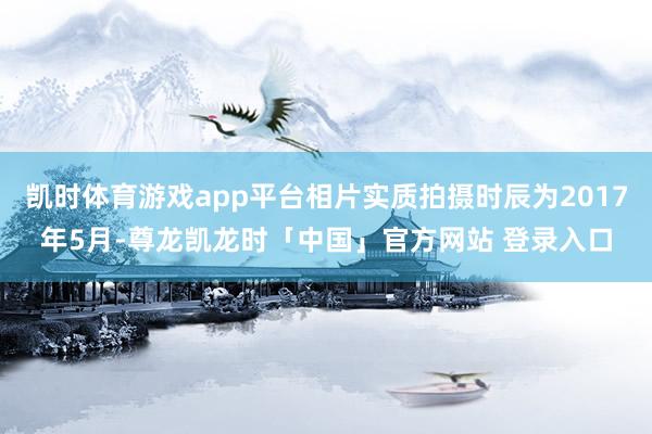 凯时体育游戏app平台相片实质拍摄时辰为2017年5月-尊龙凯龙时「中国」官方网站 登录入口