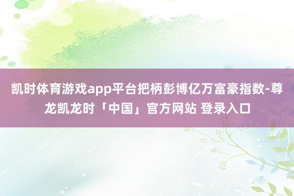 凯时体育游戏app平台把柄彭博亿万富豪指数-尊龙凯龙时「中国」官方网站 登录入口