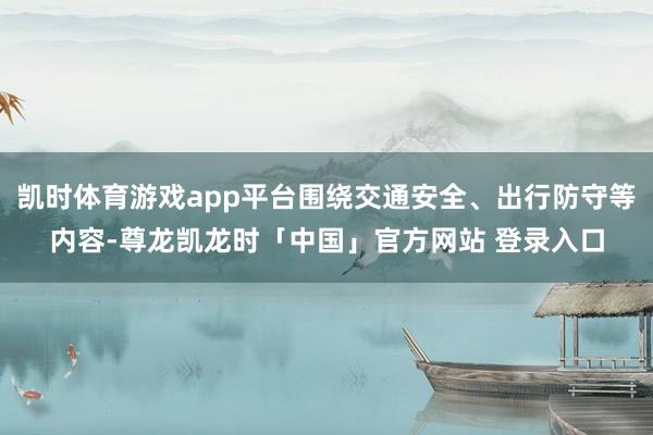 凯时体育游戏app平台围绕交通安全、出行防守等内容-尊龙凯龙时「中国」官方网站 登录入口