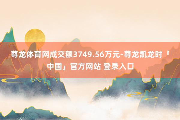 尊龙体育网成交额3749.56万元-尊龙凯龙时「中国」官方网站 登录入口