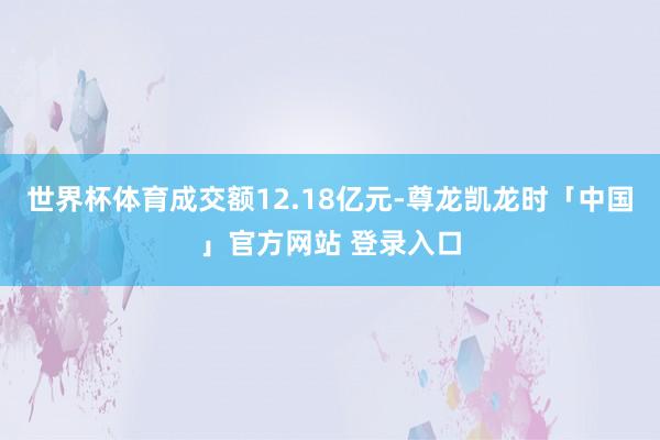 世界杯体育成交额12.18亿元-尊龙凯龙时「中国」官方网站 登录入口