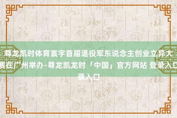 尊龙凯时体育寰宇首届退役军东说念主创业立异大赛在广州举办-尊龙凯龙时「中国」官方网站 登录入口