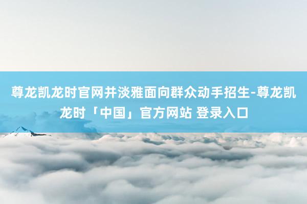 尊龙凯龙时官网并淡雅面向群众动手招生-尊龙凯龙时「中国」官方网站 登录入口