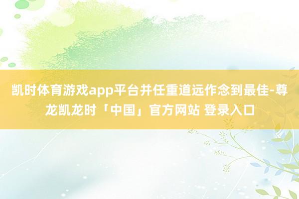 凯时体育游戏app平台并任重道远作念到最佳-尊龙凯龙时「中国」官方网站 登录入口